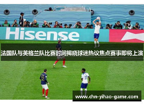 法国队与英格兰队比赛时间揭晓球迷热议焦点赛事即将上演 法国队与英格兰队比赛时间揭晓球迷热议焦点赛事即将上演