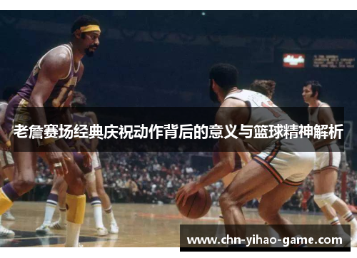 老詹赛场经典庆祝动作背后的意义与篮球精神解析