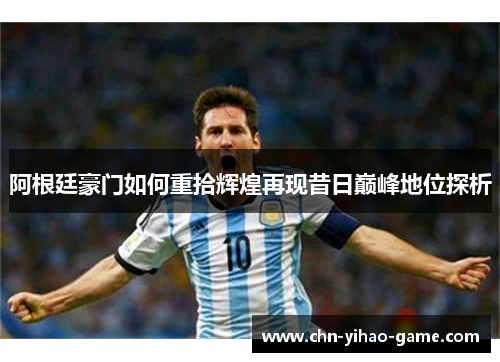 阿根廷豪门如何重拾辉煌再现昔日巅峰地位探析 阿根廷豪门如何重拾辉煌再现昔日巅峰地位探析