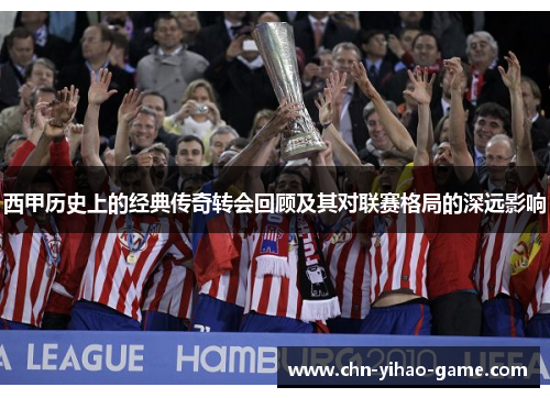 西甲历史上的经典传奇转会回顾及其对联赛格局的深远影响 西甲历史上的经典传奇转会回顾及其对联赛格局的深远影响